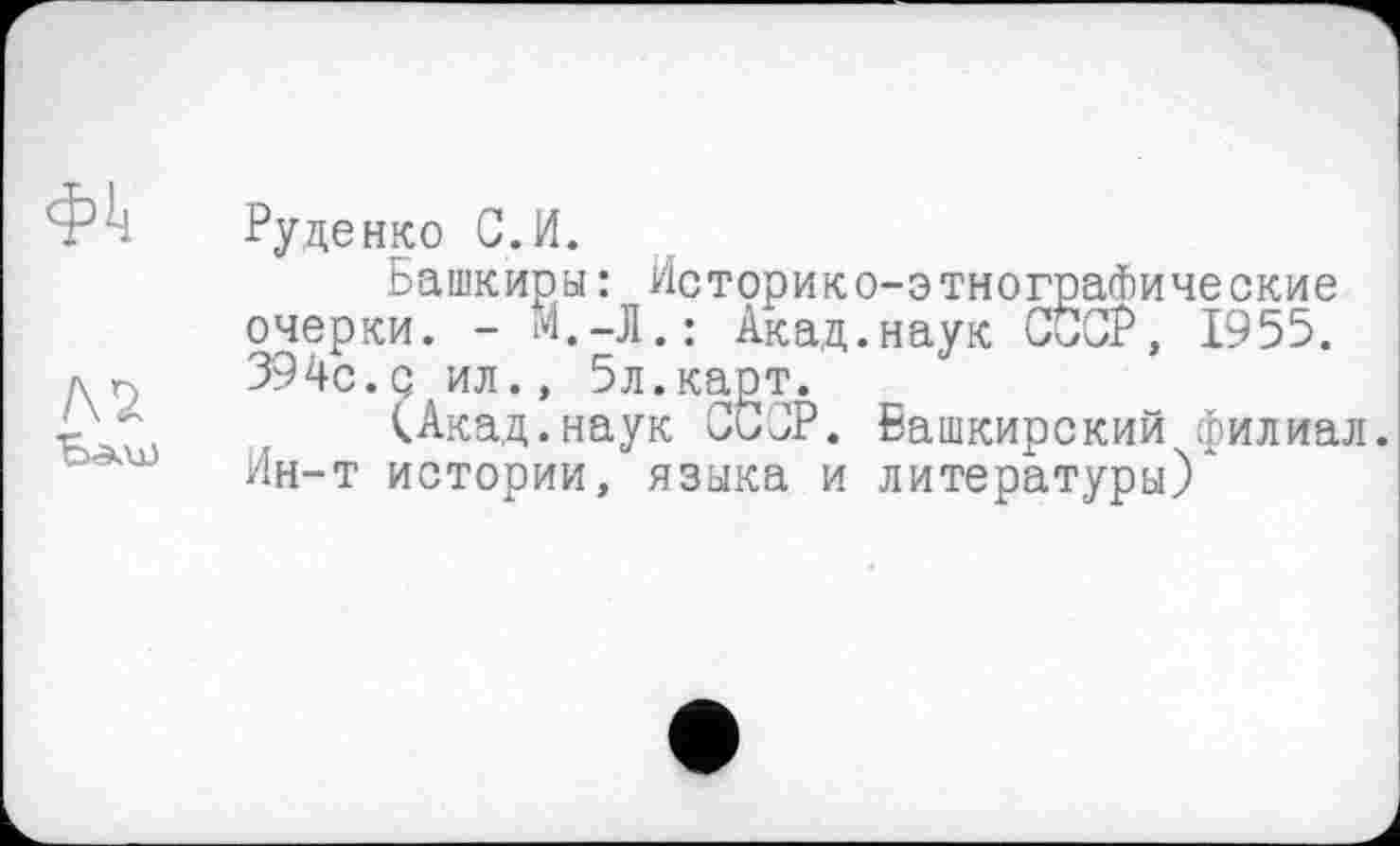 ﻿Руденко С. И.
Башкиры : Историко-этнографические очерки. - И.-Л.: Акад.наук СССР, 1955. 394с.с ил., 5л.карт.
(Акад.наук СССР. Башкирский филиал. Ин-Т истории, языка и литературы)*